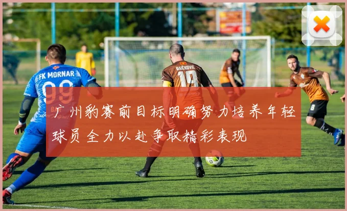 广州豹赛前目标明确努力培养年轻球员全力以赴争取精彩表现