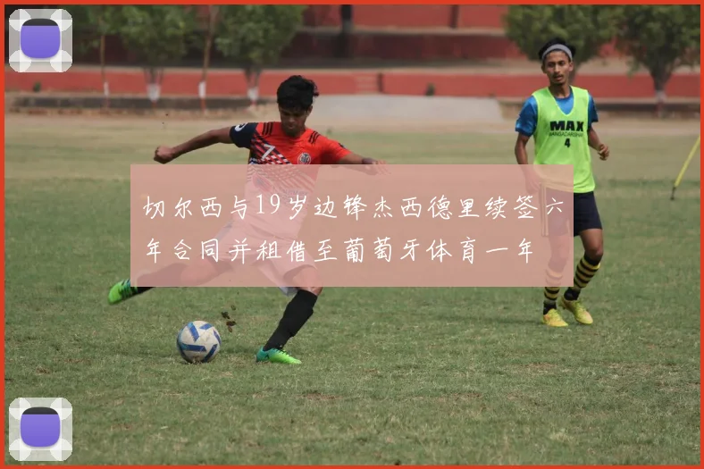 切尔西与19岁边锋杰西德里续签六年合同并租借至葡萄牙体育一年