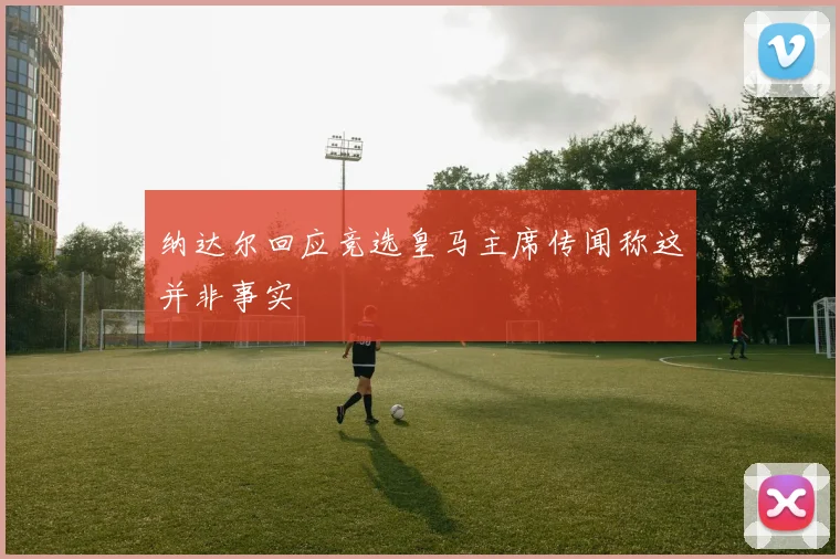 纳达尔回应竞选皇马主席传闻称这并非事实