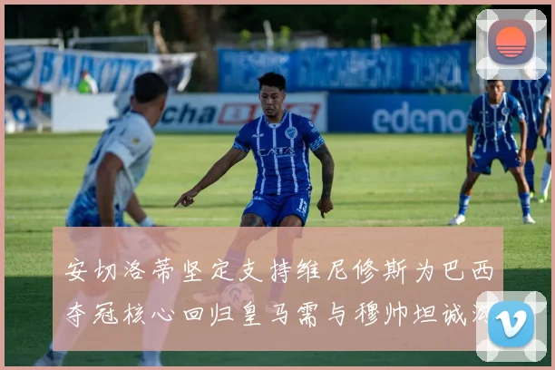 安切洛蒂坚定支持维尼修斯为巴西夺冠核心回归皇马需与穆帅坦诚沟通