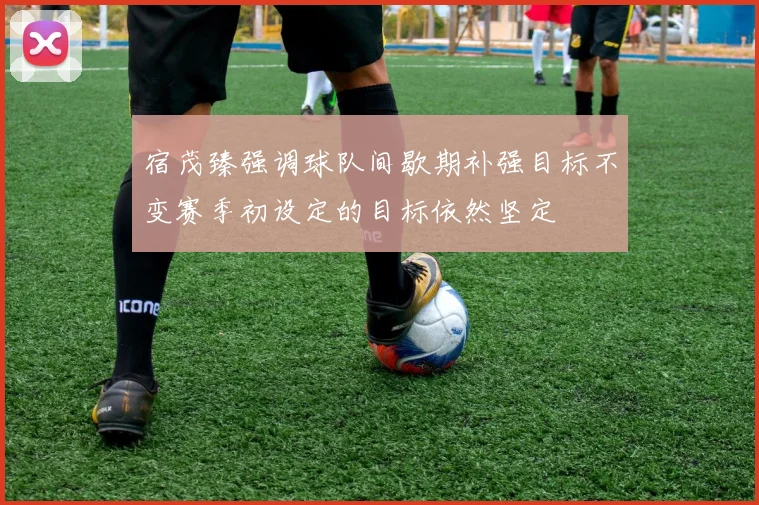 宿茂臻强调球队间歇期补强目标不变赛季初设定的目标依然坚定