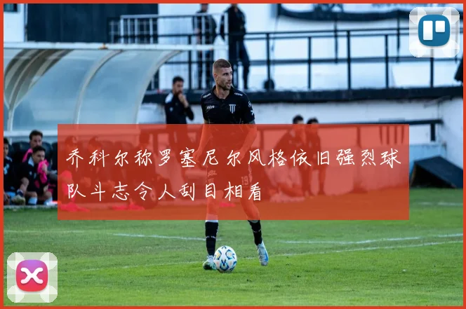 乔科尔称罗塞尼尔风格依旧强烈球队斗志令人刮目相看