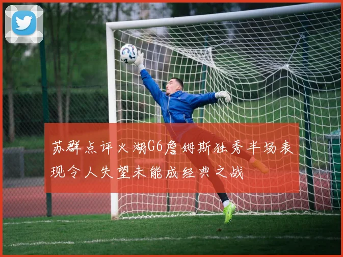 苏群点评火湖G6詹姆斯独秀半场表现令人失望未能成经典之战