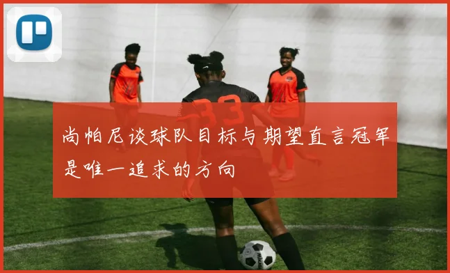 尚帕尼谈球队目标与期望直言冠军是唯一追求的方向