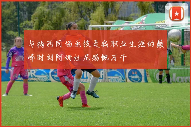 与梅西同场竞技是我职业生涯的巅峰时刻阿姆杜尼感慨万千