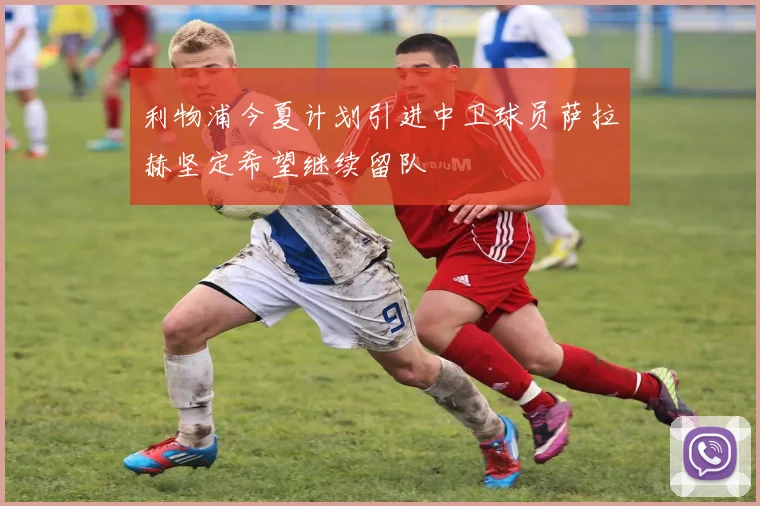 利物浦今夏计划引进中卫球员萨拉赫坚定希望继续留队