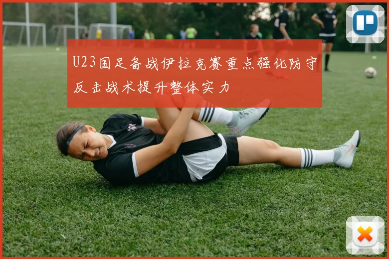 U23国足备战伊拉克赛重点强化防守反击战术提升整体实力