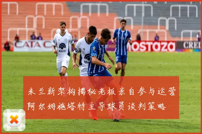 米兰新架构揭秘老板亲自参与运营阿尔姆施塔特主导球员谈判策略