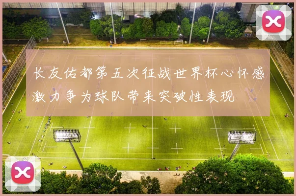 长友佑都第五次征战世界杯心怀感激力争为球队带来突破性表现