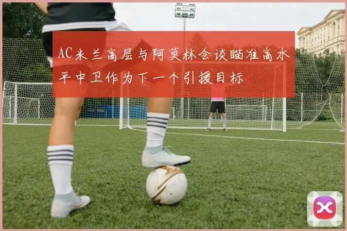 AC米兰高层与阿莫林会谈瞄准高水平中卫作为下一个引援目标