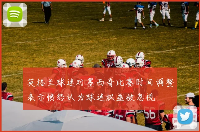 英格兰球迷对墨西哥比赛时间调整表示愤怒认为球迷权益被忽视