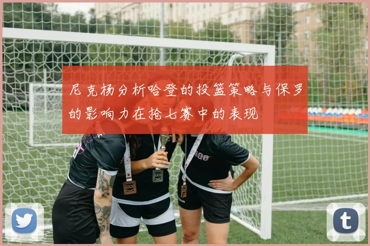 尼克杨分析哈登的投篮策略与保罗的影响力在抢七赛中的表现